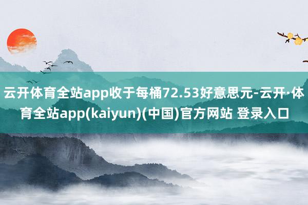云开体育全站app收于每桶72.53好意思元-云开·体育全站app(kaiyun)(中国)官方网站 登录入口