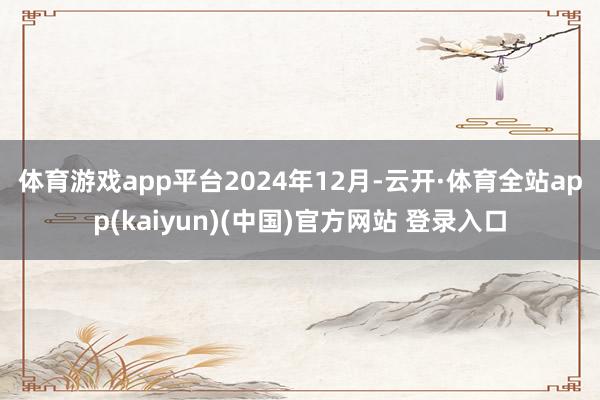 体育游戏app平台　　2024年12月-云开·体育全站app(kaiyun)(中国)官方网站 登录入口