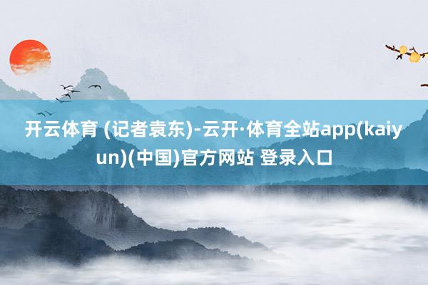 开云体育 　　(记者袁东)-云开·体育全站app(kaiyun)(中国)官方网站 登录入口