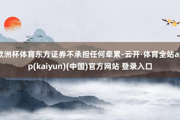 欧洲杯体育东方证券不承担任何牵累-云开·体育全站app(kaiyun)(中国)官方网站 登录入口