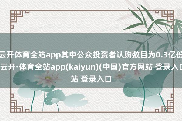 云开体育全站app其中公众投资者认购数目为0.3亿份-云开·体育全站app(kaiyun)(中国)官方网站 登录入口