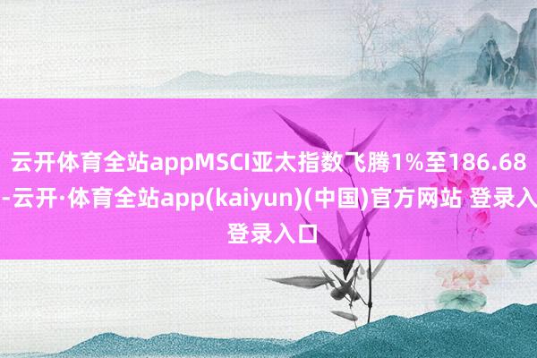 云开体育全站appMSCI亚太指数飞腾1%至186.68点-云开·体育全站app(kaiyun)(中国)官方网站 登录入口