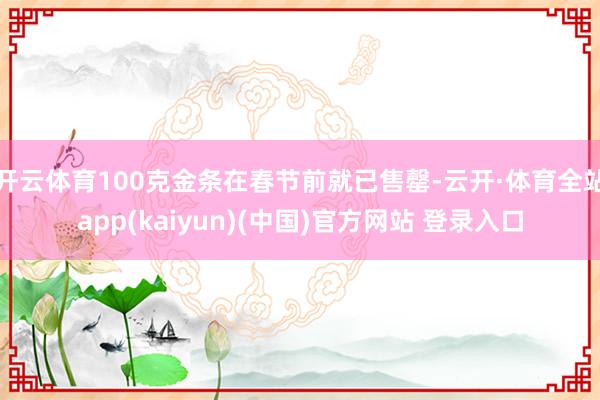 开云体育100克金条在春节前就已售罄-云开·体育全站app(kaiyun)(中国)官方网站 登录入口