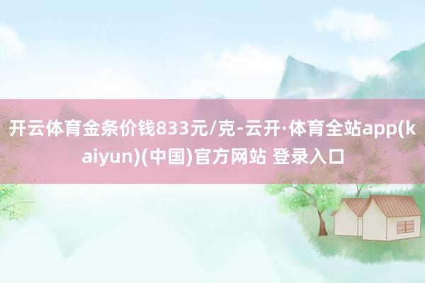开云体育金条价钱833元/克-云开·体育全站app(kaiyun)(中国)官方网站 登录入口