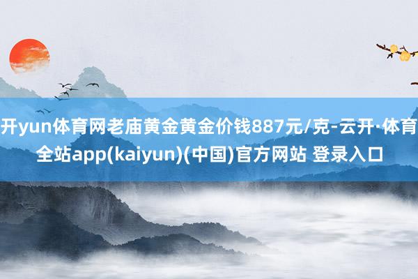 开yun体育网老庙黄金黄金价钱887元/克-云开·体育全站app(kaiyun)(中国)官方网站 登录入口