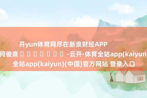 开yun体育网尽在新浪财经APP            						牵扯裁剪：何俊熹 							-云开·体育全站app(kaiyun)(中国)官方网站 登录入口
