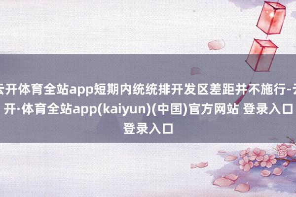 云开体育全站app短期内统统排开发区差距并不施行-云开·体育全站app(kaiyun)(中国)官方网站 登录入口