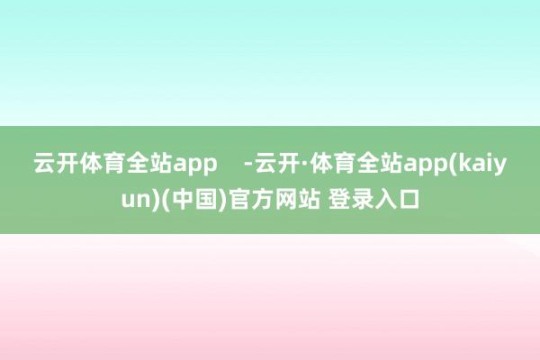 云开体育全站app    -云开·体育全站app(kaiyun)(中国)官方网站 登录入口