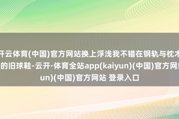 开云体育(中国)官方网站换上浮浅我不错在钢轨与枕木上任意行走的旧球鞋-云开·体育全站app(kaiyun)(中国)官方网站 登录入口