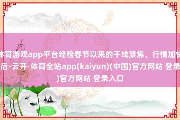 体育游戏app平台经验春节以来的干线聚焦、行情加快上行后-云开·体育全站app(kaiyun)(中国)官方网站 登录入口