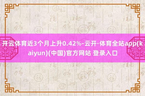 开云体育近3个月上升0.42%-云开·体育全站app(kaiyun)(中国)官方网站 登录入口