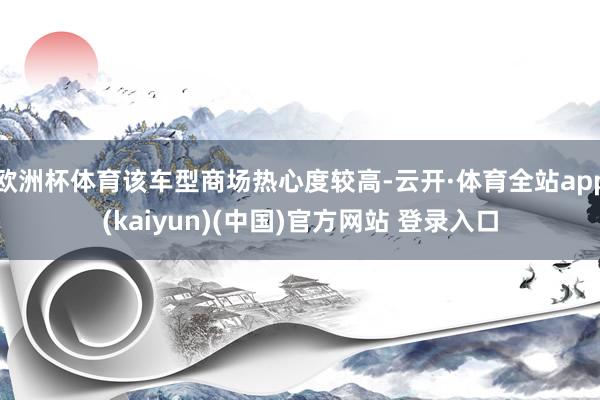 欧洲杯体育该车型商场热心度较高-云开·体育全站app(kaiyun)(中国)官方网站 登录入口