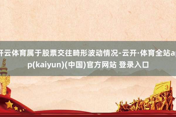 开云体育属于股票交往畸形波动情况-云开·体育全站app(kaiyun)(中国)官方网站 登录入口