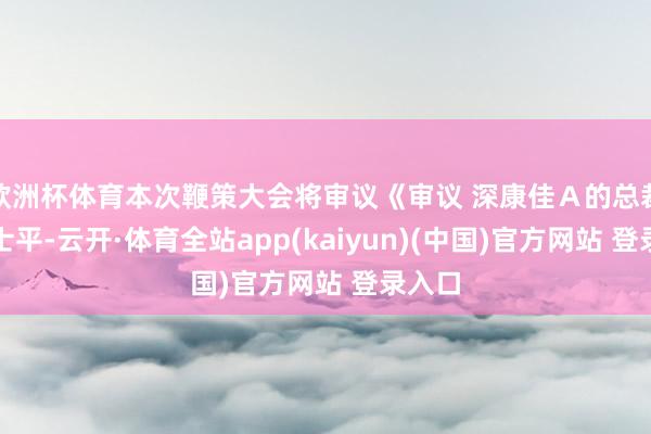 欧洲杯体育本次鞭策大会将审议《审议 深康佳Ａ的总裁是曹士平-云开·体育全站app(kaiyun)(中国)官方网站 登录入口