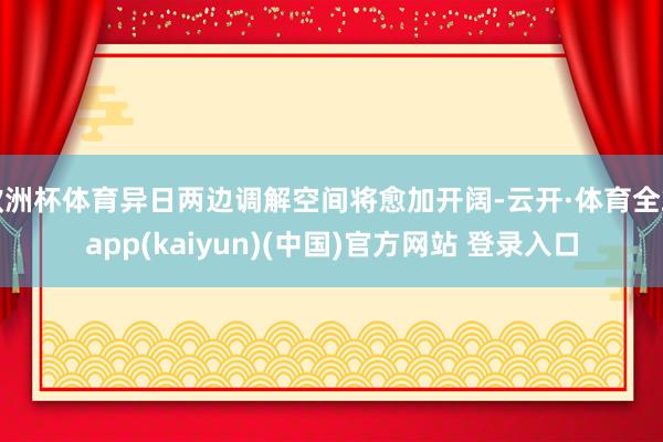 欧洲杯体育异日两边调解空间将愈加开阔-云开·体育全站app(kaiyun)(中国)官方网站 登录入口