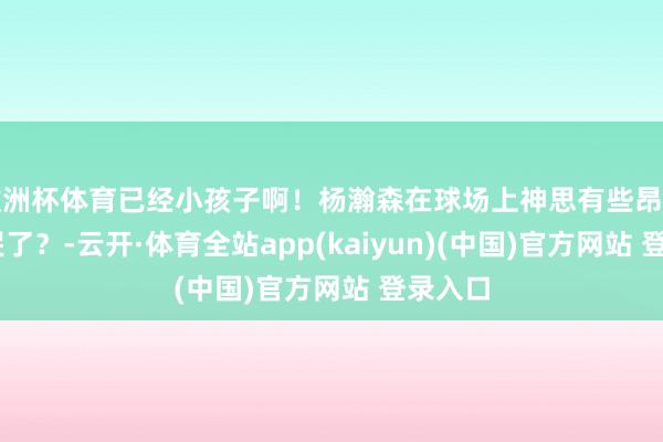 欧洲杯体育已经小孩子啊！杨瀚森在球场上神思有些昂扬 玩忽哭了？-云开·体育全站app(kaiyun)(中国)官方网站 登录入口