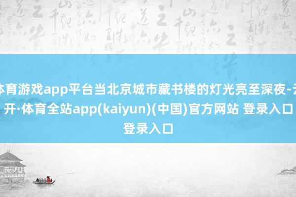 体育游戏app平台当北京城市藏书楼的灯光亮至深夜-云开·体育全站app(kaiyun)(中国)官方网站 登录入口