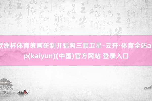 欧洲杯体育策画研制并辐照三颗卫星-云开·体育全站app(kaiyun)(中国)官方网站 登录入口
