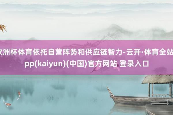 欧洲杯体育依托自营阵势和供应链智力-云开·体育全站app(kaiyun)(中国)官方网站 登录入口