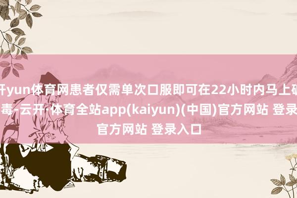 开yun体育网患者仅需单次口服即可在22小时内马上破除病毒-云开·体育全站app(kaiyun)(中国)官方网站 登录入口