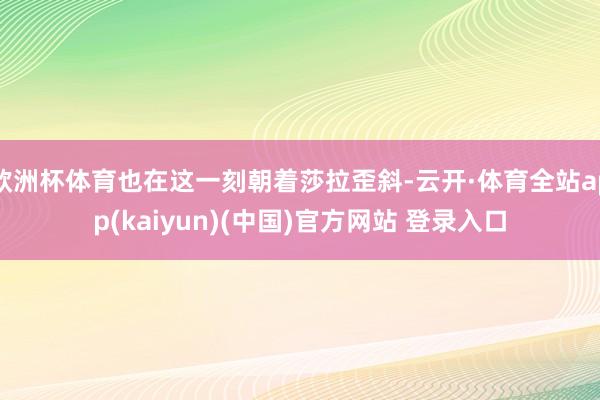 欧洲杯体育也在这一刻朝着莎拉歪斜-云开·体育全站app(kaiyun)(中国)官方网站 登录入口