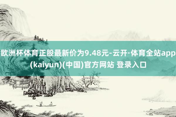 欧洲杯体育正股最新价为9.48元-云开·体育全站app(kaiyun)(中国)官方网站 登录入口