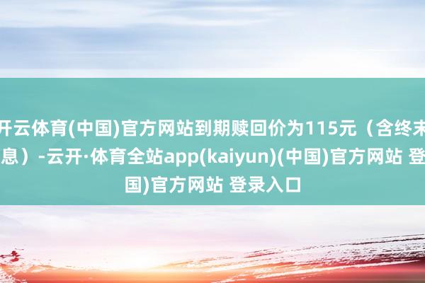 开云体育(中国)官方网站到期赎回价为115元（含终末一期利息）-云开·体育全站app(kaiyun)(中国)官方网站 登录入口