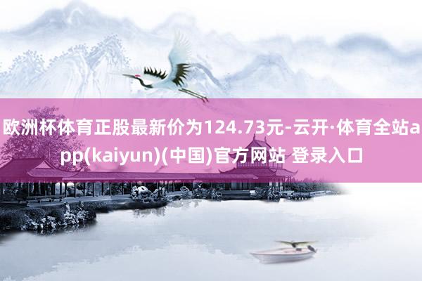 欧洲杯体育正股最新价为124.73元-云开·体育全站app(kaiyun)(中国)官方网站 登录入口