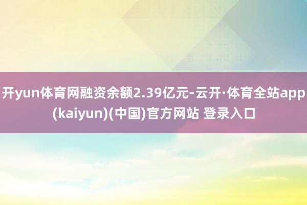 开yun体育网融资余额2.39亿元-云开·体育全站app(kaiyun)(中国)官方网站 登录入口