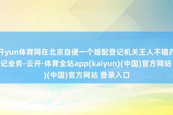 开yun体育网在北京自便一个婚配登记机关王人不错办理婚配登记业务-云开·体育全站app(kaiyun)(中国)官方网站 登录入口