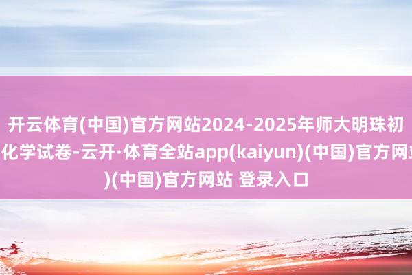 开云体育(中国)官方网站2024-2025年师大明珠初三中考二模化学试卷-云开·体育全站app(kaiyun)(中国)官方网站 登录入口