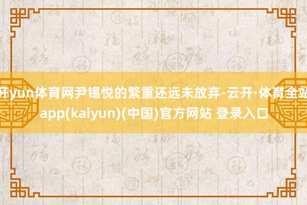 开yun体育网尹锡悦的繁重还远未放弃-云开·体育全站app(kaiyun)(中国)官方网站 登录入口