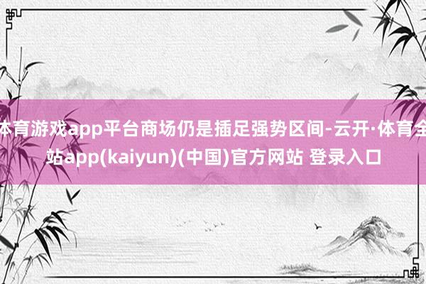 体育游戏app平台商场仍是插足强势区间-云开·体育全站app(kaiyun)(中国)官方网站 登录入口