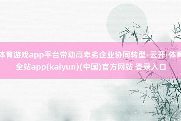 体育游戏app平台带动高卑劣企业协同转型-云开·体育全站app(kaiyun)(中国)官方网站 登录入口