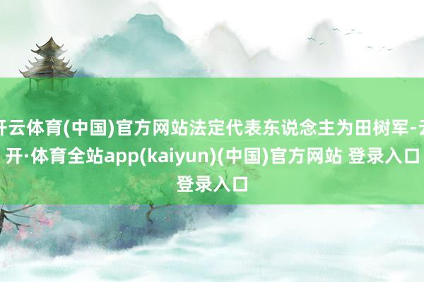 开云体育(中国)官方网站法定代表东说念主为田树军-云开·体育全站app(kaiyun)(中国)官方网站 登录入口