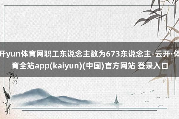 开yun体育网职工东说念主数为673东说念主-云开·体育全站app(kaiyun)(中国)官方网站 登录入口