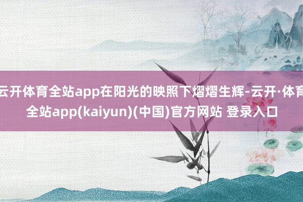 云开体育全站app在阳光的映照下熠熠生辉-云开·体育全站app(kaiyun)(中国)官方网站 登录入口