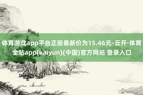 体育游戏app平台正股最新价为15.46元-云开·体育全站app(kaiyun)(中国)官方网站 登录入口