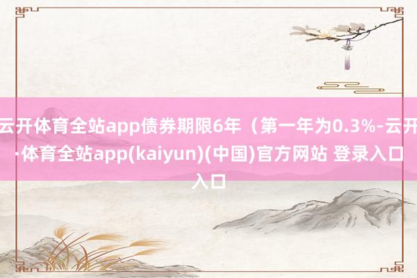 云开体育全站app债券期限6年（第一年为0.3%-云开·体育全站app(kaiyun)(中国)官方网站 登录入口