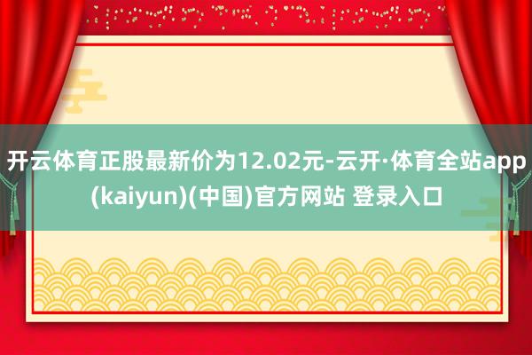 开云体育正股最新价为12.02元-云开·体育全站app(kaiyun)(中国)官方网站 登录入口