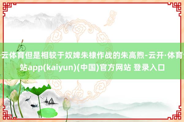 开云体育但是相较于奴婢朱棣作战的朱高煦-云开·体育全站app(kaiyun)(中国)官方网站 登录入口