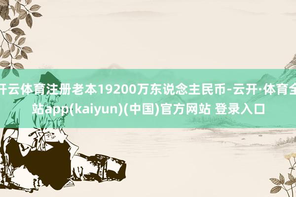 开云体育注册老本19200万东说念主民币-云开·体育全站app(kaiyun)(中国)官方网站 登录入口