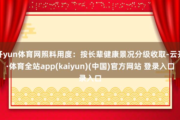 开yun体育网照料用度：按长辈健康景况分级收取-云开·体育全站app(kaiyun)(中国)官方网站 登录入口