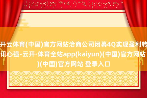 开云体育(中国)官方网站洽商公司闭幕4Q实现盈利转正的疏导讯心强-云开·体育全站app(kaiyun)(中国)官方网站 登录入口