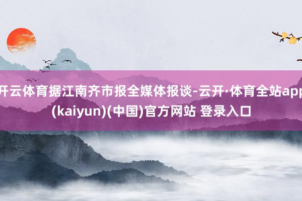 开云体育据江南齐市报全媒体报谈-云开·体育全站app(kaiyun)(中国)官方网站 登录入口