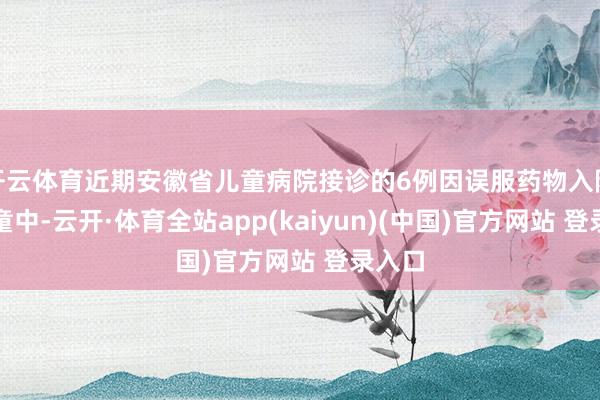 开云体育近期安徽省儿童病院接诊的6例因误服药物入院的儿童中-云开·体育全站app(kaiyun)(中国)官方网站 登录入口