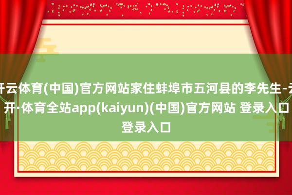 开云体育(中国)官方网站家住蚌埠市五河县的李先生-云开·体育全站app(kaiyun)(中国)官方网站 登录入口