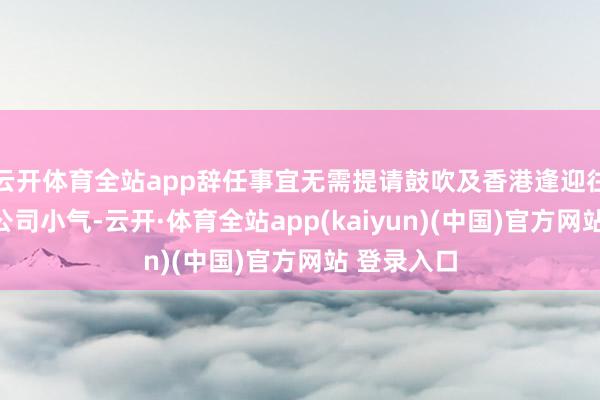 云开体育全站app辞任事宜无需提请鼓吹及香港逢迎往返系数限公司小气-云开·体育全站app(kaiyun)(中国)官方网站 登录入口