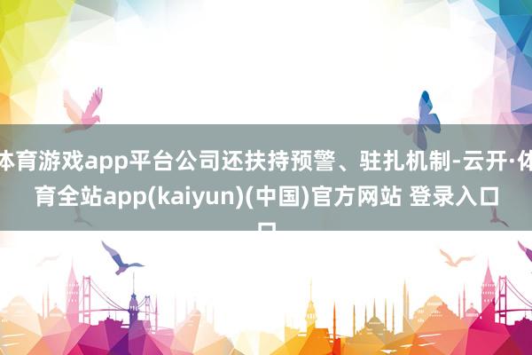 体育游戏app平台公司还扶持预警、驻扎机制-云开·体育全站app(kaiyun)(中国)官方网站 登录入口