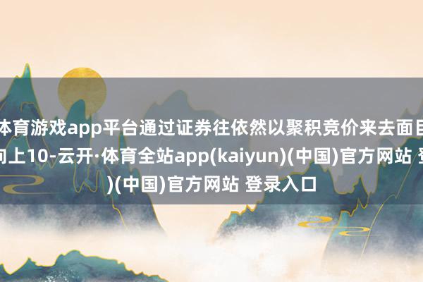 体育游戏app平台通过证券往依然以聚积竞价来去面目减捏不向上10-云开·体育全站app(kaiyun)(中国)官方网站 登录入口
